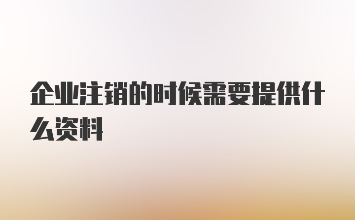 企业注销的时候需要提供什么资料