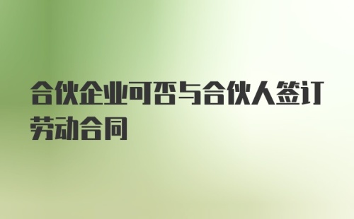 合伙企业可否与合伙人签订劳动合同