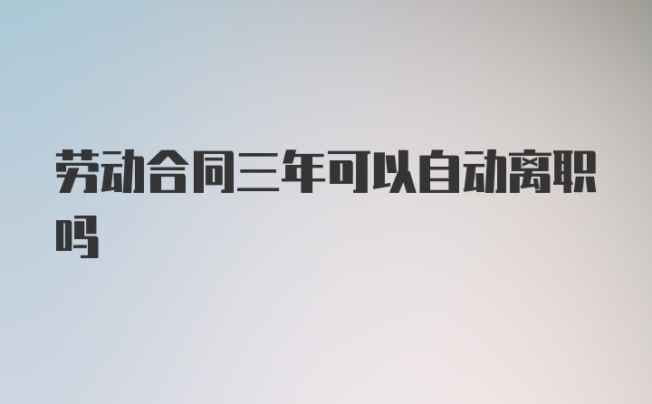 劳动合同三年可以自动离职吗