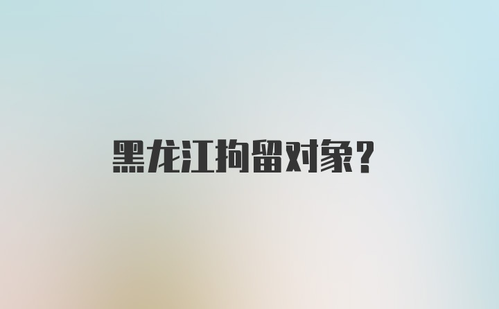 黑龙江拘留对象？