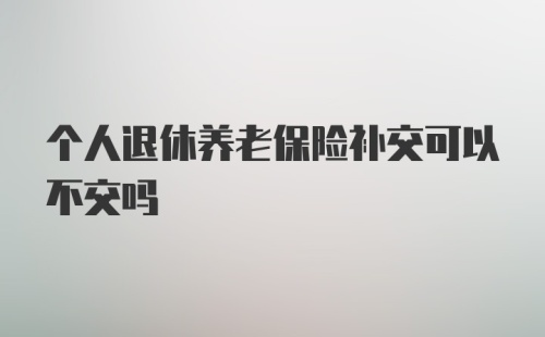 个人退休养老保险补交可以不交吗