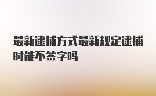 最新逮捕方式最新规定逮捕时能不签字吗