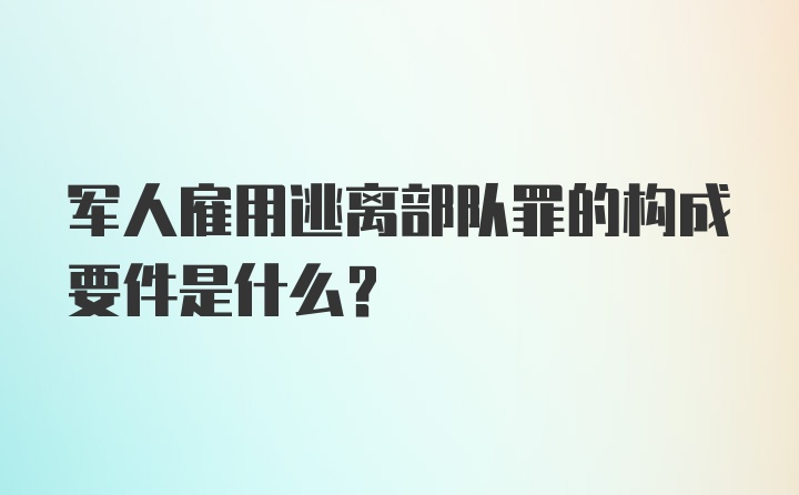 军人雇用逃离部队罪的构成要件是什么？