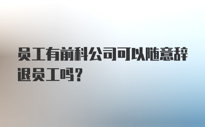 员工有前科公司可以随意辞退员工吗?