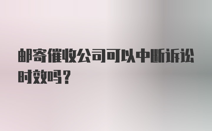 邮寄催收公司可以中断诉讼时效吗？