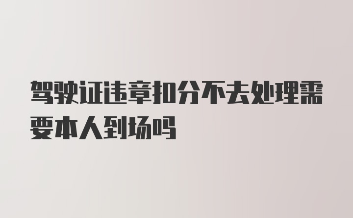 驾驶证违章扣分不去处理需要本人到场吗