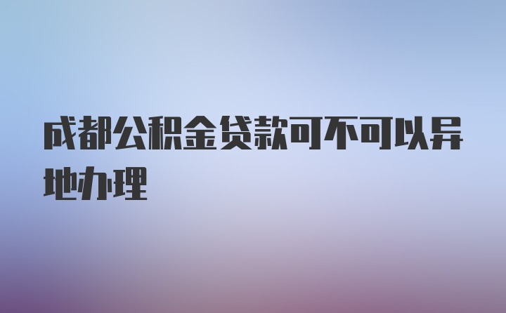 成都公积金贷款可不可以异地办理