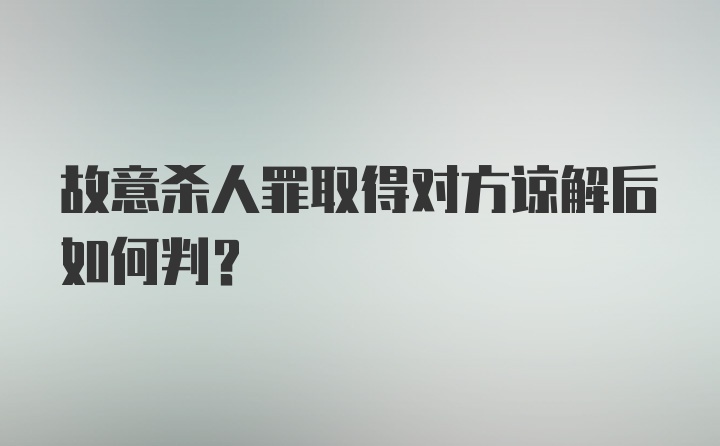 故意杀人罪取得对方谅解后如何判？