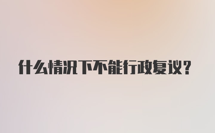 什么情况下不能行政复议?