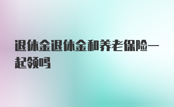 退休金退休金和养老保险一起领吗