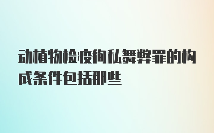 动植物检疫徇私舞弊罪的构成条件包括那些