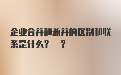 企业合并和兼并的区别和联系是什么? ?