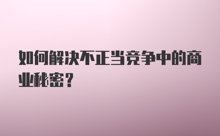 如何解决不正当竞争中的商业秘密？