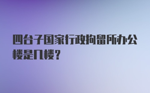 四台子国家行政拘留所办公楼是几楼？