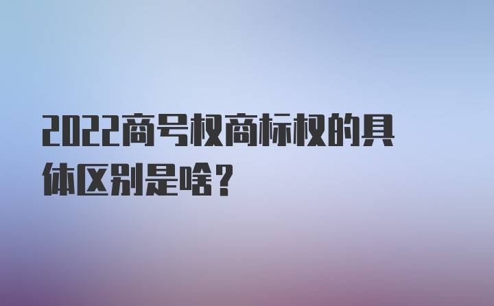 2022商号权商标权的具体区别是啥？