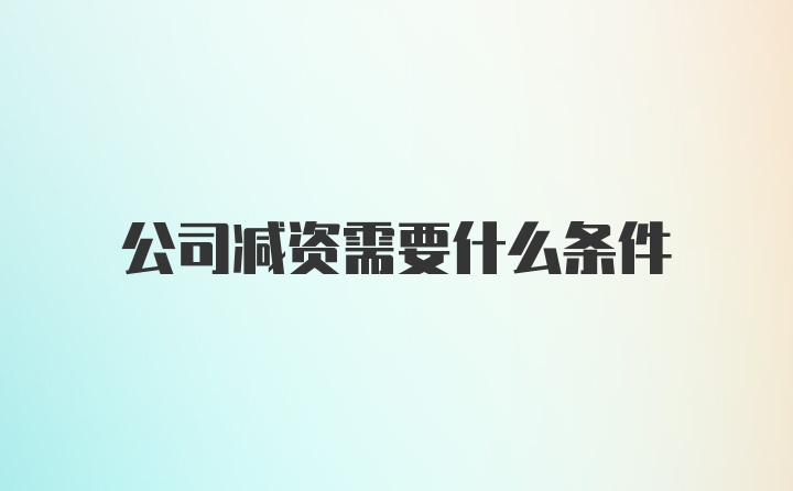 公司减资需要什么条件