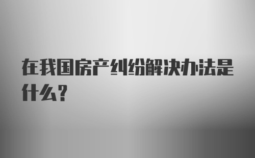 在我国房产纠纷解决办法是什么?