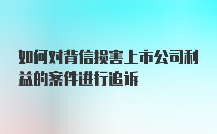 如何对背信损害上市公司利益的案件进行追诉