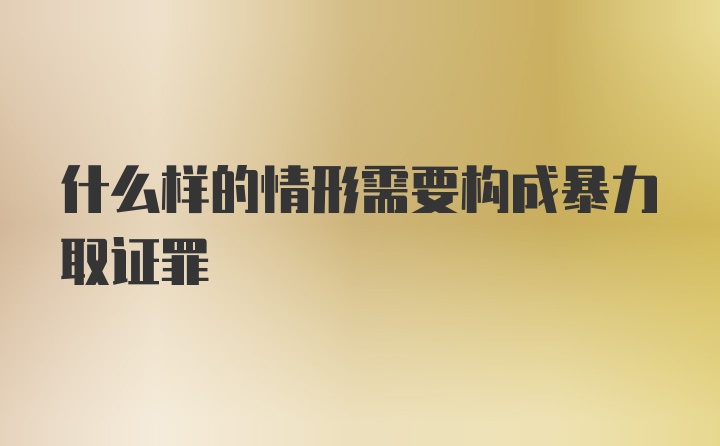 什么样的情形需要构成暴力取证罪