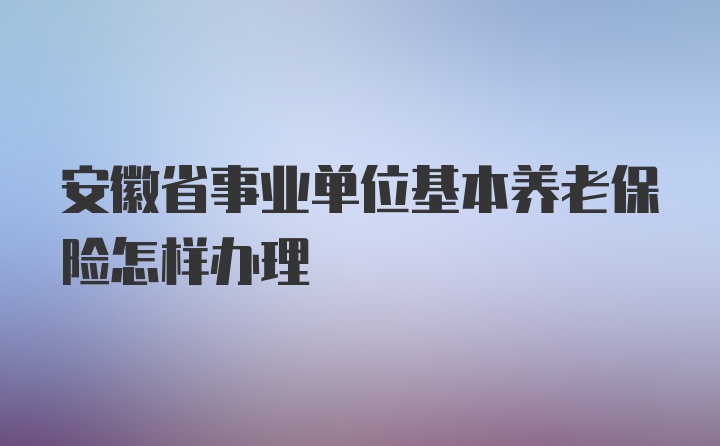 安徽省事业单位基本养老保险怎样办理