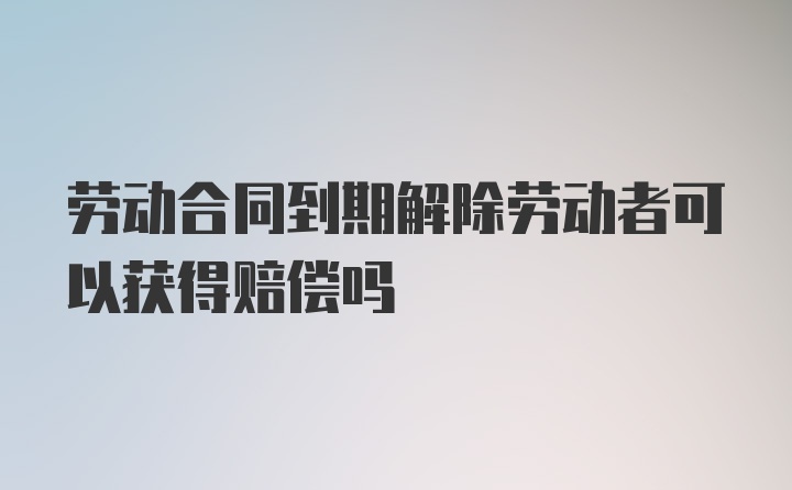 劳动合同到期解除劳动者可以获得赔偿吗