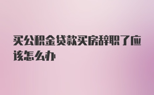 买公积金贷款买房辞职了应该怎么办