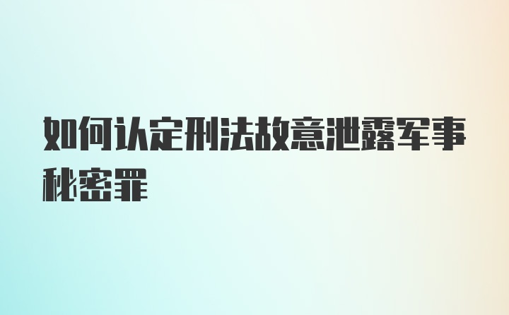 如何认定刑法故意泄露军事秘密罪