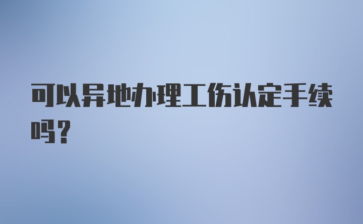 可以异地办理工伤认定手续吗？