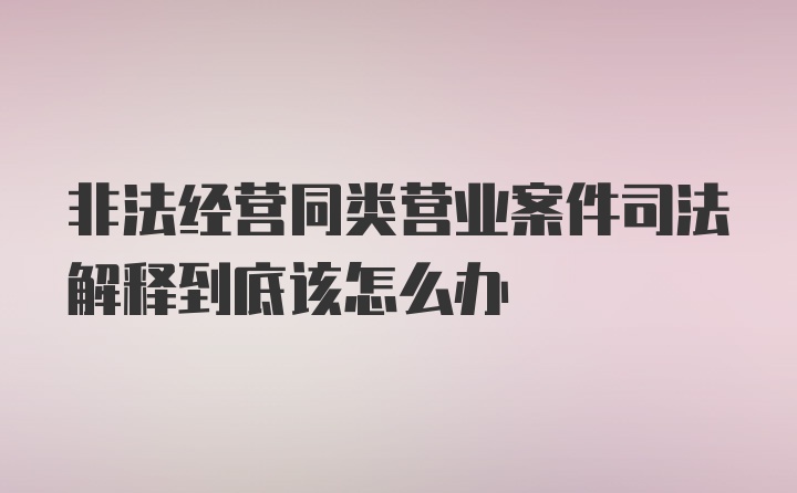 非法经营同类营业案件司法解释到底该怎么办