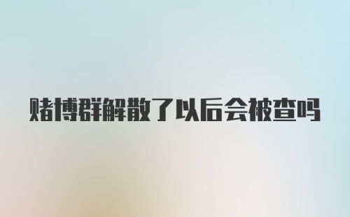 赌博群解散了以后会被查吗