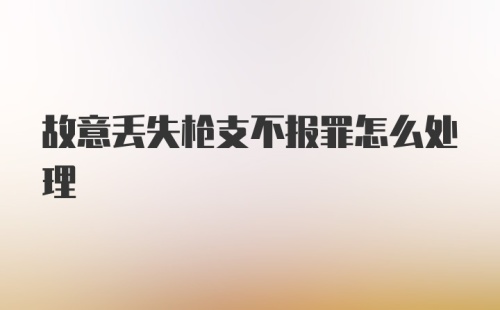 故意丢失枪支不报罪怎么处理