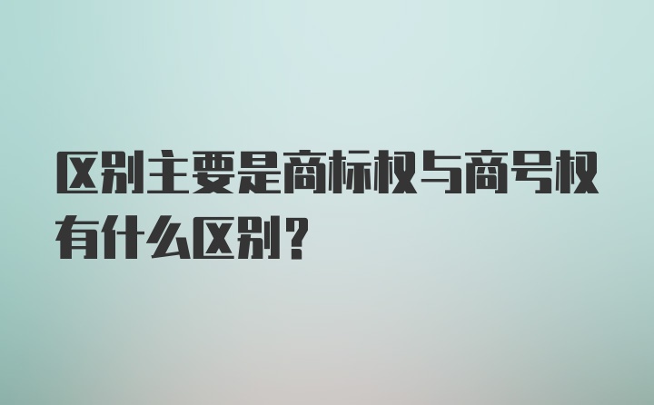 区别主要是商标权与商号权有什么区别？