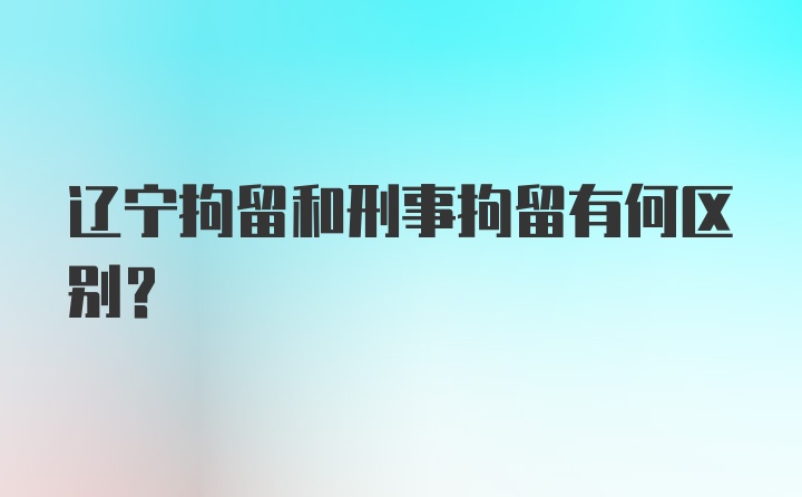 辽宁拘留和刑事拘留有何区别？