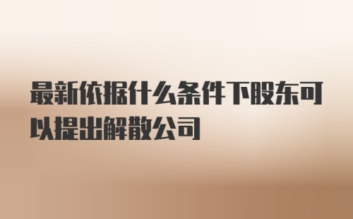 最新依据什么条件下股东可以提出解散公司