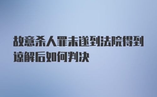 故意杀人罪未遂到法院得到谅解后如何判决