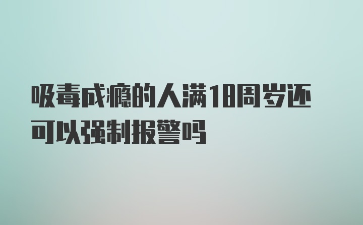 吸毒成瘾的人满18周岁还可以强制报警吗