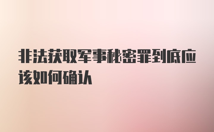 非法获取军事秘密罪到底应该如何确认