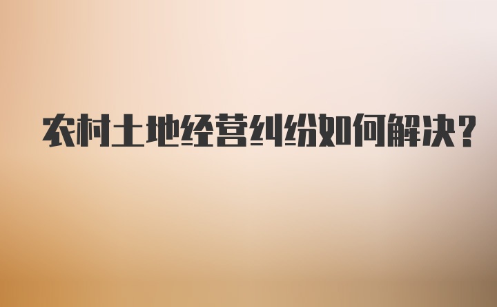 农村土地经营纠纷如何解决？