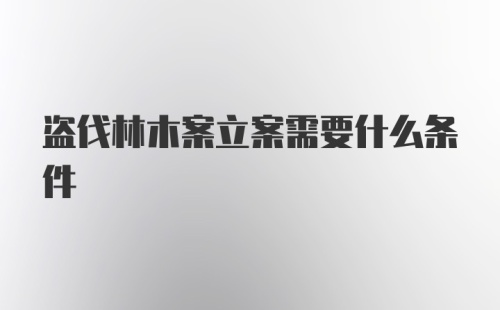 盗伐林木案立案需要什么条件