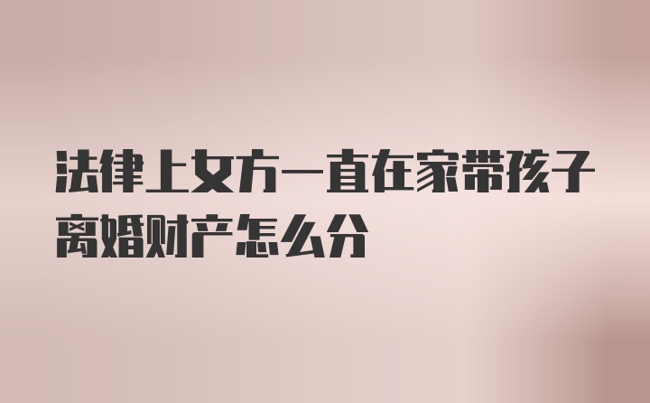 法律上女方一直在家带孩子离婚财产怎么分