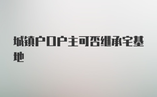 城镇户口户主可否继承宅基地