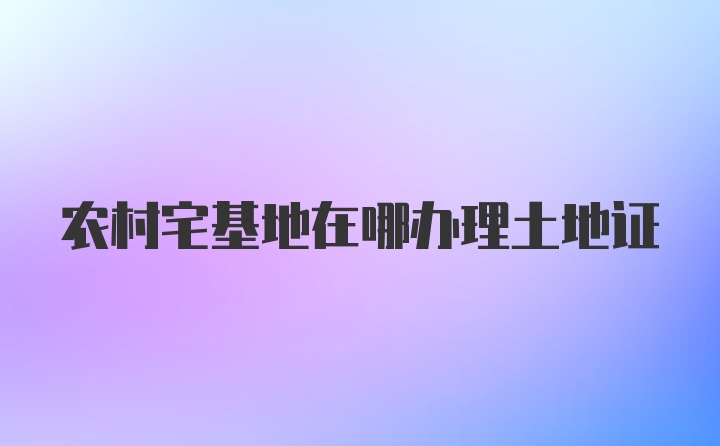 农村宅基地在哪办理土地证