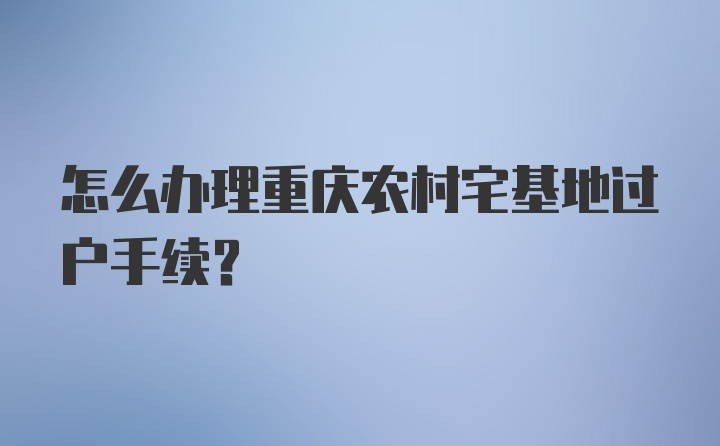 怎么办理重庆农村宅基地过户手续？