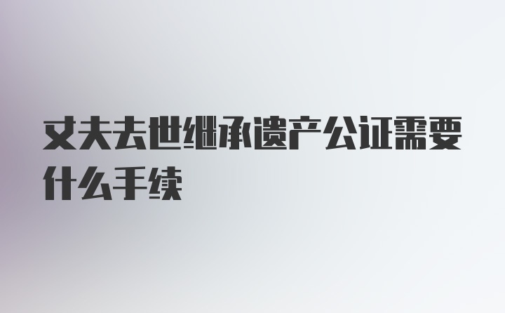 丈夫去世继承遗产公证需要什么手续