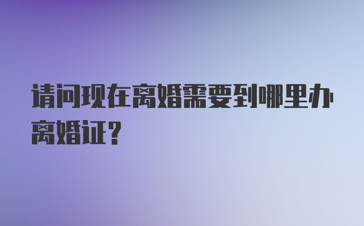 请问现在离婚需要到哪里办离婚证？