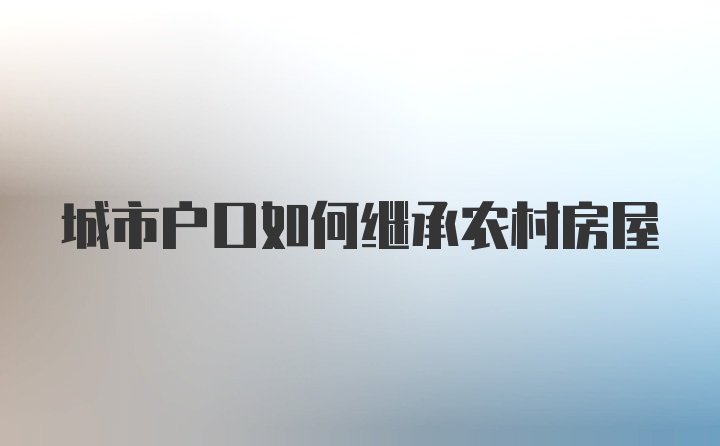 城市户口如何继承农村房屋