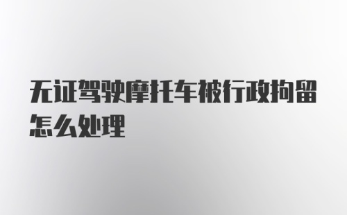 无证驾驶摩托车被行政拘留怎么处理