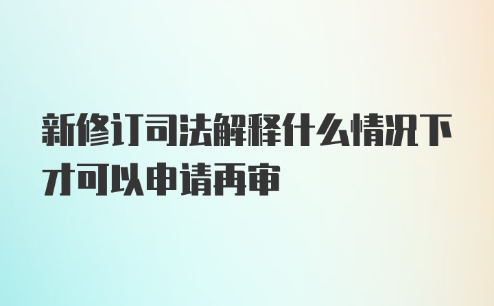 新修订司法解释什么情况下才可以申请再审