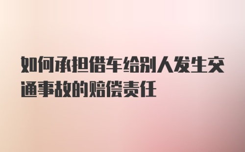 如何承担借车给别人发生交通事故的赔偿责任