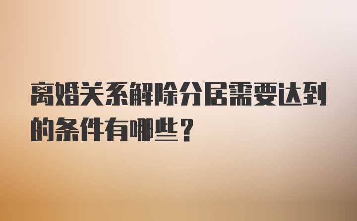 离婚关系解除分居需要达到的条件有哪些？